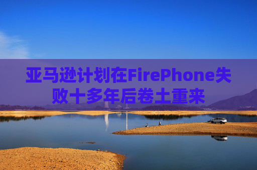 亚马逊计划在FirePhone失败十多年后卷土重来