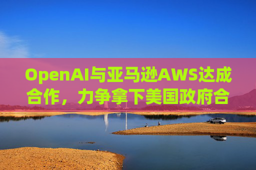 OpenAI与亚马逊AWS达成合作，力争拿下美国政府合同