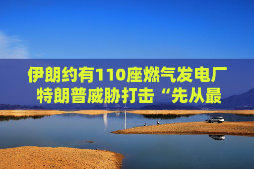 伊朗约有110座燃气发电厂 特朗普威胁打击“先从最大的那座开始”