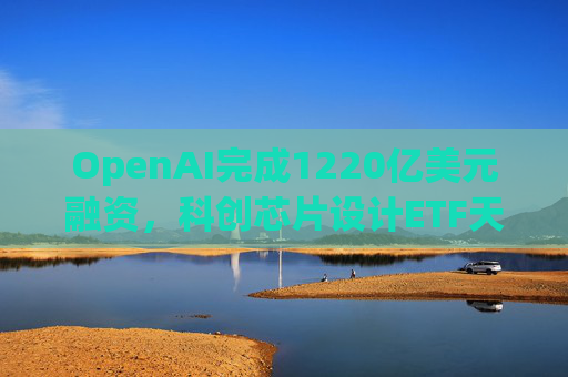 OpenAI完成1220亿美元融资，科创芯片设计ETF天弘标的指数涨超2.6%，连续两日获资金净流入