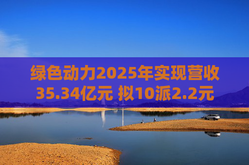 绿色动力2025年实现营收35.34亿元 拟10派2.2元
