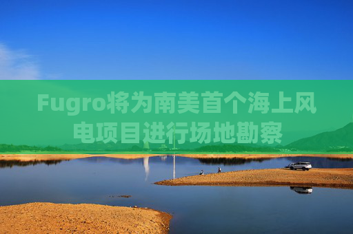 Fugro将为南美首个海上风电项目进行场地勘察