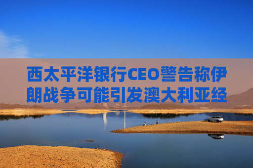西太平洋银行CEO警告称伊朗战争可能引发澳大利亚经济衰退