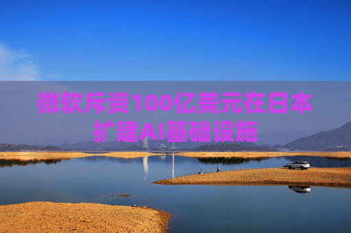 微软斥资100亿美元在日本扩建AI基础设施