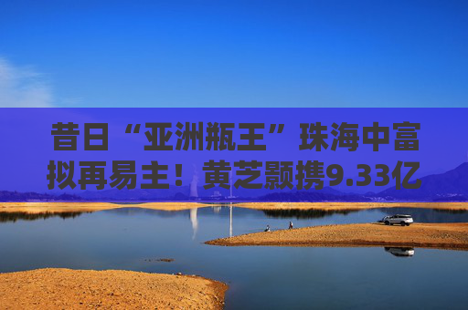 昔日“亚洲瓶王”珠海中富拟再易主！黄芝颢携9.33亿元入局