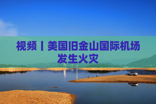 视频丨美国旧金山国际机场发生火灾