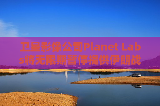 卫星影像公司Planet Labs将无限期暂停提供伊朗战区影像
