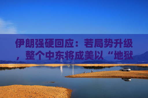 伊朗强硬回应：若局势升级，整个中东将成美以“地狱”