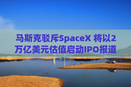 马斯克驳斥SpaceX 将以2万亿美元估值启动IPO报道