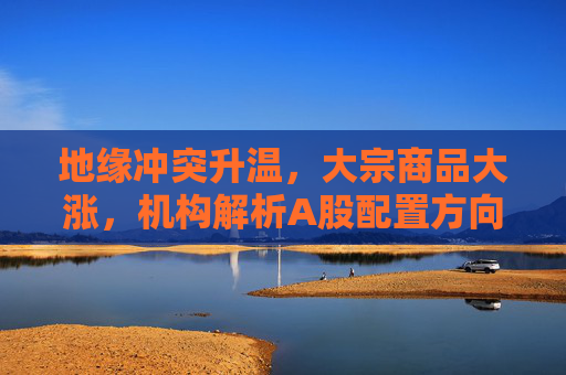 地缘冲突升温，大宗商品大涨，机构解析A股配置方向