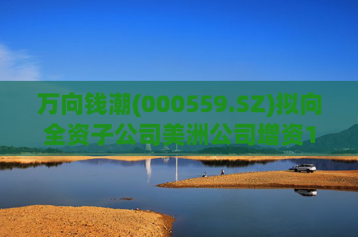 万向钱潮(000559.SZ)拟向全资子公司美洲公司增资1.2亿元，用于美洲公司增资其子公司泰国公司