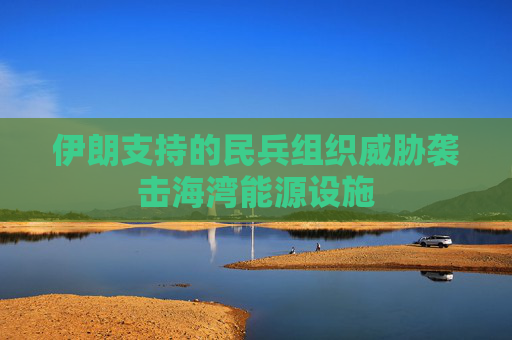 伊朗支持的民兵组织威胁袭击海湾能源设施