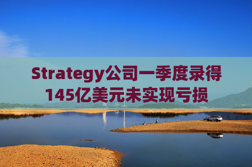 Strategy公司一季度录得145亿美元未实现亏损