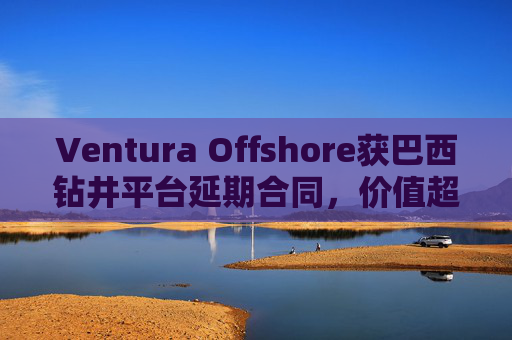 Ventura Offshore获巴西钻井平台延期合同，价值超6亿美元