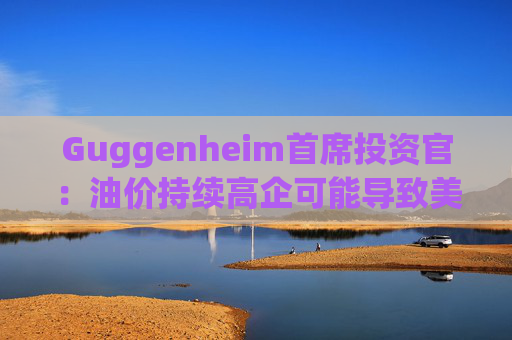 Guggenheim首席投资官：油价持续高企可能导致美国股市下跌10%