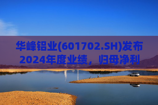 华峰铝业(601702.SH)发布2024年度业绩，归母净利润12.18亿元，同比增长35.44%
