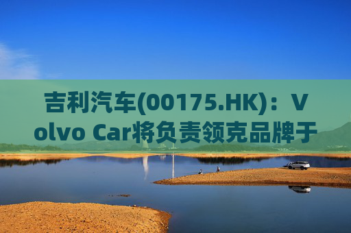 吉利汽车(00175.HK)：Volvo Car将负责领克品牌于欧洲地区区域营运事宜