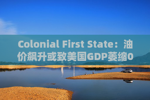 Colonial First State：油价飙升或致美国GDP萎缩0.5%  第1张