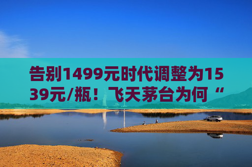 告别1499元时代调整为1539元/瓶！飞天茅台为何“逆市”涨价？