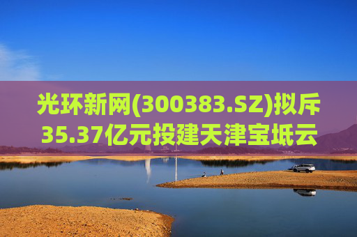 光环新网(300383.SZ)拟斥35.37亿元投建天津宝坻云计算基地三期项目