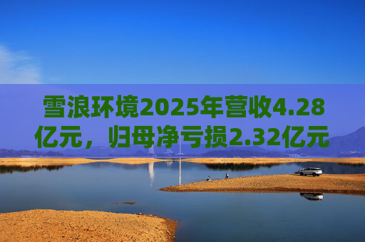 雪浪环境2025年营收4.28亿元，归母净亏损2.32亿元减亏50%