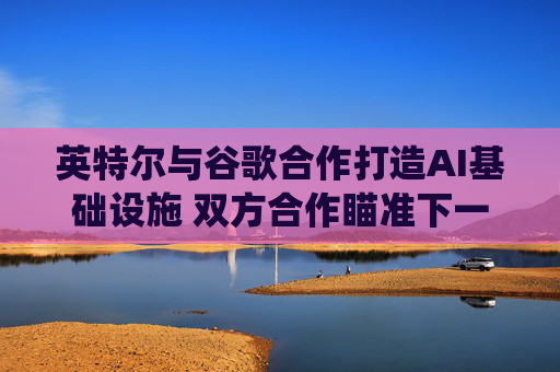 英特尔与谷歌合作打造AI基础设施 双方合作瞄准下一代云和AI计算系统