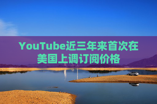 YouTube近三年来首次在美国上调订阅价格