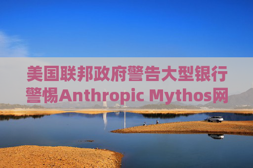 美国联邦政府警告大型银行警惕Anthropic Mythos网络威胁