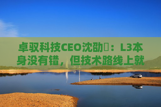 卓驭科技CEO沈劭劼：L3本身没有错，但技术路线上就是要从L2直接跨越到L4