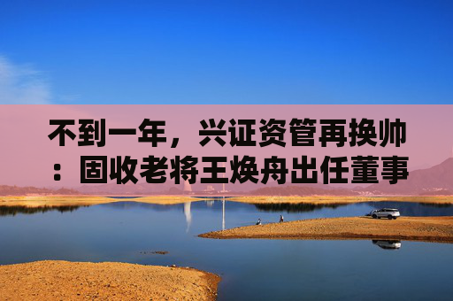 不到一年，兴证资管再换帅：固收老将王焕舟出任董事长