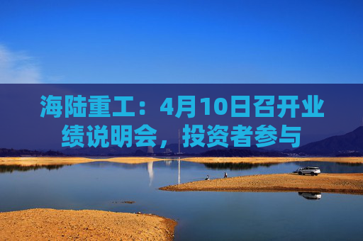 海陆重工：4月10日召开业绩说明会，投资者参与  第1张