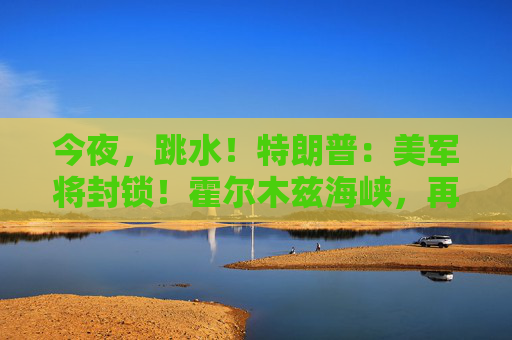 今夜，跳水！特朗普：美军将封锁！霍尔木兹海峡，再生变数！两艘油轮紧急掉头