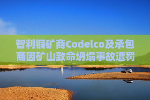 智利铜矿商Codelco及承包商因矿山致命坍塌事故遭罚款