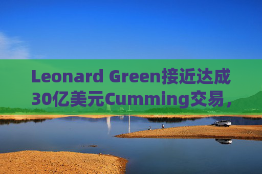 Leonard Green接近达成30亿美元Cumming交易，私募股权销售下降逾三分之一