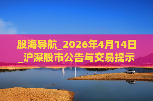 股海导航_2026年4月14日_沪深股市公告与交易提示
