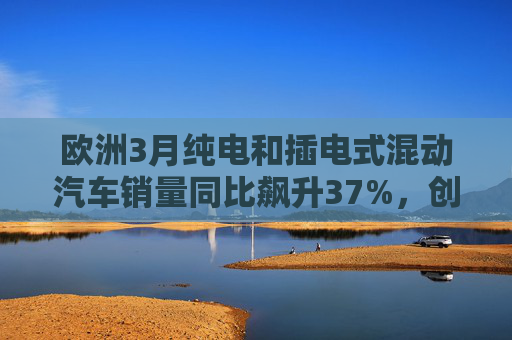 欧洲3月纯电和插电式混动汽车销量同比飙升37%，创历史新高