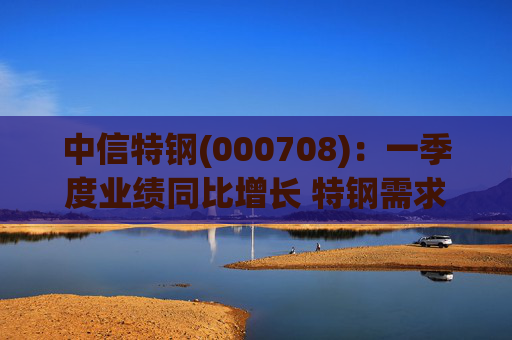 中信特钢(000708)：一季度业绩同比增长 特钢需求前景向好