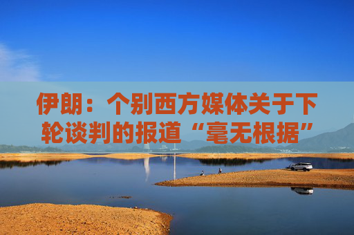 伊朗：个别西方媒体关于下轮谈判的报道“毫无根据”