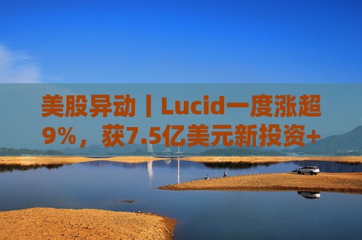 美股异动丨Lucid一度涨超9%，获7.5亿美元新投资+扩大与优步合作