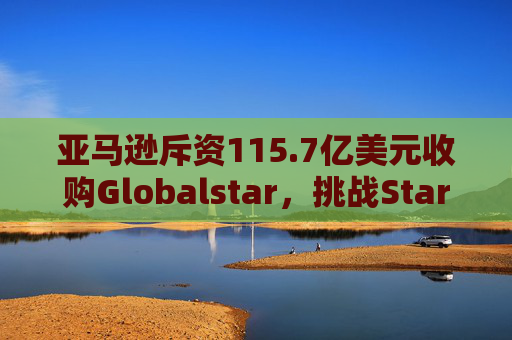 亚马逊斥资115.7亿美元收购Globalstar，挑战Starlink