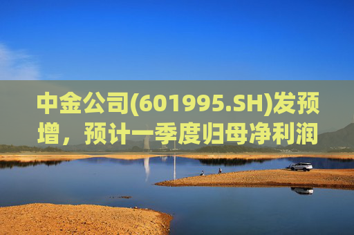 中金公司(601995.SH)发预增，预计一季度归母净利润同比增加65%到90%