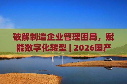 破解制造企业管理困局，赋能数字化转型 | 2026国产生产管理型ERP软件综合排名
