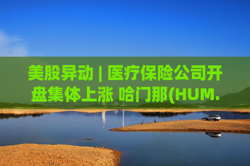 美股异动 | 医疗保险公司开盘集体上涨 哈门那(HUM.US)涨超9%