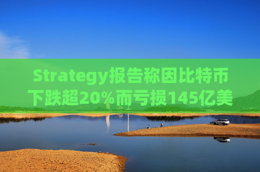 Strategy报告称因比特币下跌超20%而亏损145亿美元 将继续增持并调整融资方式
