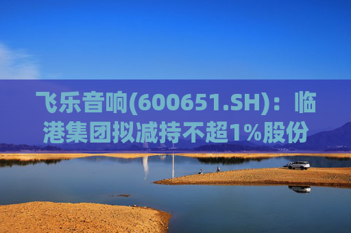 飞乐音响(600651.SH)：临港集团拟减持不超1%股份