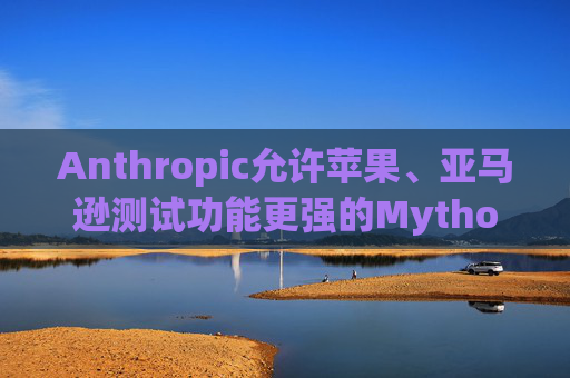 Anthropic允许苹果、亚马逊测试功能更强的Mythos模型