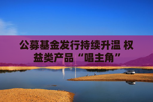 公募基金发行持续升温 权益类产品“唱主角”