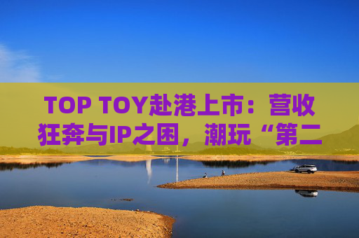 TOP TOY赴港上市：营收狂奔与IP之困，潮玩“第二极”如何穿越估值迷局？