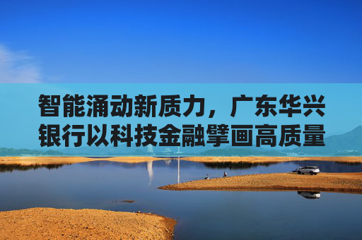 智能涌动新质力，广东华兴银行以科技金融擘画高质量发展蓝图