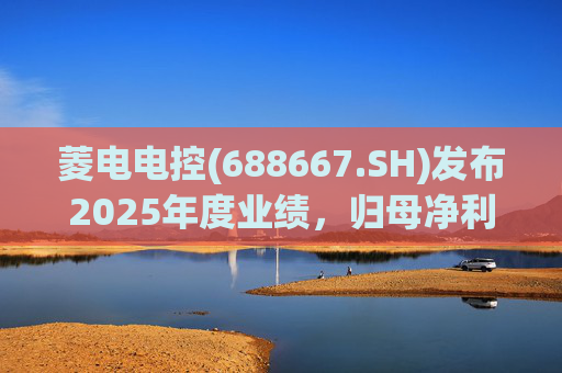 菱电电控(688667.SH)发布2025年度业绩，归母净利润1.36亿元，同比增长750.56%